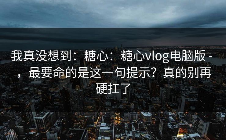 我真没想到:糖心:糖心vlog电脑版 - ,最要命的是这一句提示?真的别再硬扛了 我真没想到:糖心:糖心vlog电脑版 - ,最要命的是这一句提示?真的别再硬扛了