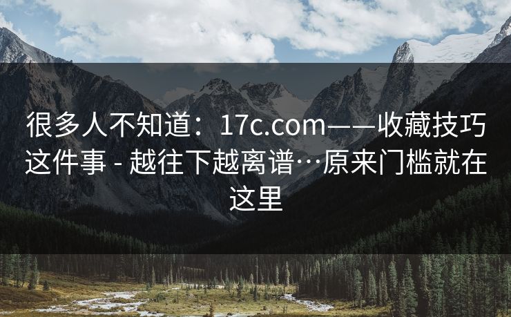 很多人不知道:17c.com——收藏技巧这件事 - 越往下越离谱…原来门槛就在这里 很多人不知道:17c.com——收藏技巧这件事 - 越往下越离谱…原来门槛就在这里