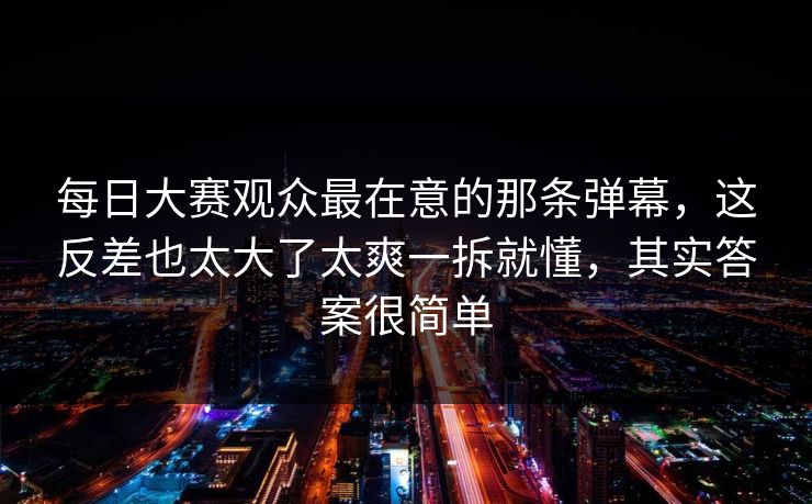 每日大赛观众最在意的那条弹幕，这反差也太大了太爽一拆就懂，其实答案很简单