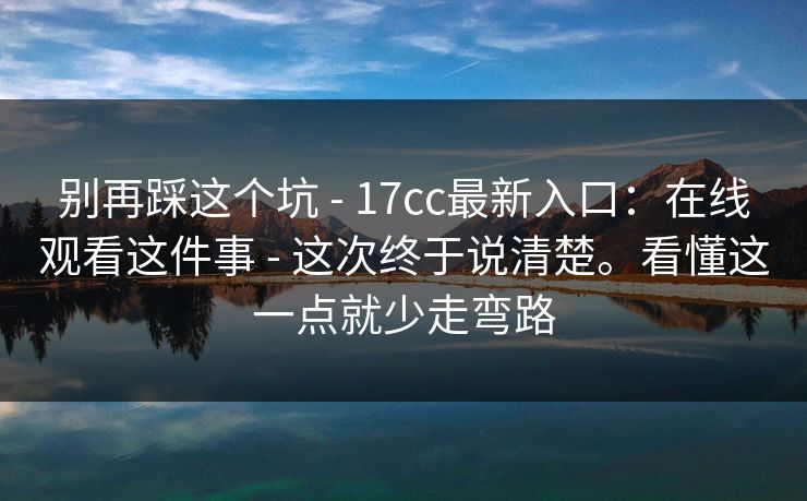 别再踩这个坑 - 17cc最新入口:在线观看这件事 - 这次终于说清楚。看懂这一点就少走弯路 别再踩这个坑 - 17cc最新入口:在线观看这件事 - 这次终于说清楚。看懂这一点就少走弯路