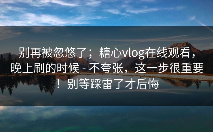 别再被忽悠了;糖心vlog在线观看,晚上刷的时候 - 不夸张,这一步很重要!别等踩雷了才后悔 别再被忽悠了;糖心vlog在线观看,晚上刷的时候 - 不夸张,这一步很重要!别等踩雷了才后悔