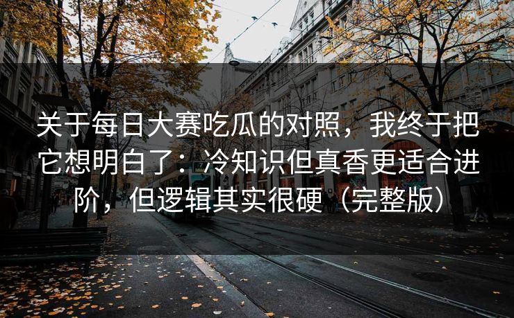 关于每日大赛吃瓜的对照,我终于把它想明白了:冷知识但真香更适合进阶,但逻辑其实很硬(完整版) 关于每日大赛吃瓜的对照,我终于把它想明白了:冷知识但真香更适合进阶,但逻辑其实很硬(完整版)