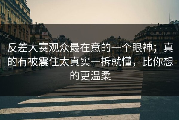 反差大赛观众最在意的一个眼神；真的有被震住太真实一拆就懂，比你想的更温柔