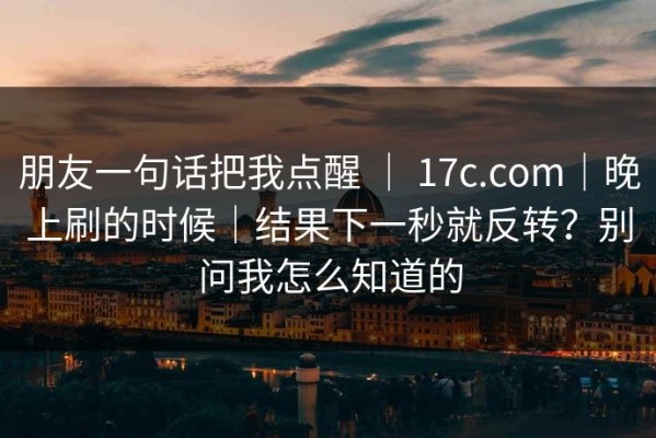 朋友一句话把我点醒 ｜ 17c.com｜晚上刷的时候｜结果下一秒就反转？别问我怎么知道的
