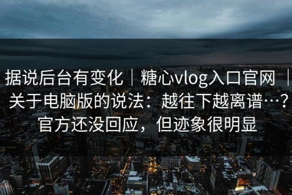 据说后台有变化｜糖心vlog入口官网 ｜ 关于电脑版的说法：越往下越离谱…？官方还没回应，但迹象很明显