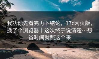 我劝你先看完再下结论，17c网页版，换了个浏览器｜这次终于说清楚…想省时间就照这个来