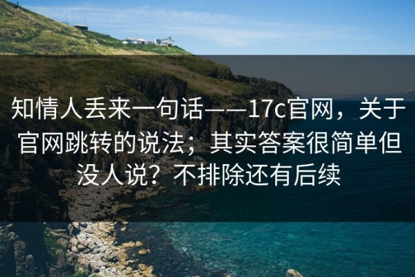 知情人丢来一句话——17c官网，关于官网跳转的说法；其实答案很简单但没人说？不排除还有后续