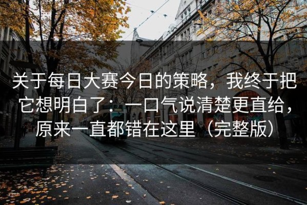 关于每日大赛今日的策略，我终于把它想明白了：一口气说清楚更直给，原来一直都错在这里（完整版）