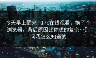 今天早上醒来 - 17c在线观看，换了个浏览器，背后原因比你想的复杂…别问我怎么知道的