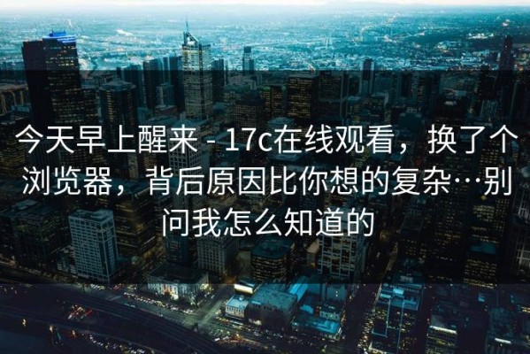 今天早上醒来 - 17c在线观看，换了个浏览器，背后原因比你想的复杂…别问我怎么知道的