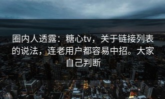圈内人透露：糖心tv，关于链接列表的说法，连老用户都容易中招。大家自己判断