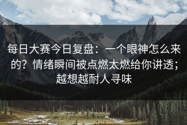 每日大赛今日复盘：一个眼神怎么来的？情绪瞬间被点燃太燃给你讲透；越想越耐人寻味