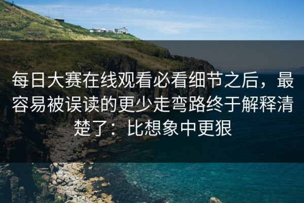 每日大赛在线观看必看细节之后，最容易被误读的更少走弯路终于解释清楚了：比想象中更狠