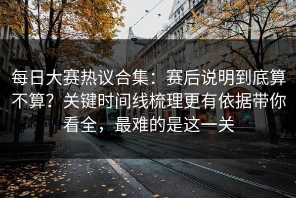 每日大赛热议合集：赛后说明到底算不算？关键时间线梳理更有依据带你看全，最难的是这一关