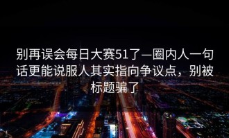别再误会每日大赛51了—圈内人一句话更能说服人其实指向争议点，别被标题骗了