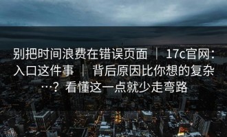 别把时间浪费在错误页面 ｜ 17c官网：入口这件事 ｜ 背后原因比你想的复杂…？看懂这一点就少走弯路