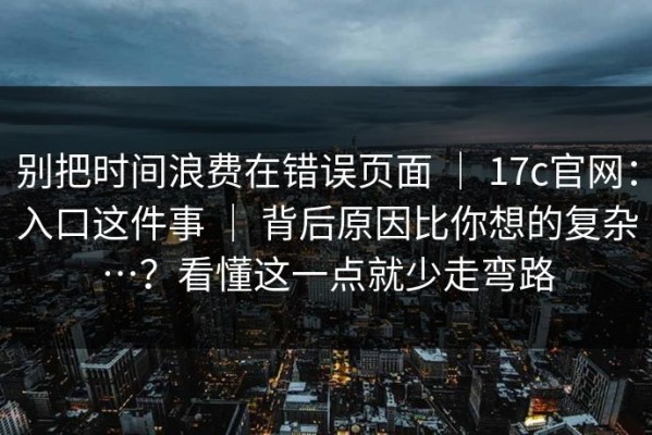 别把时间浪费在错误页面 ｜ 17c官网：入口这件事 ｜ 背后原因比你想的复杂…？看懂这一点就少走弯路
