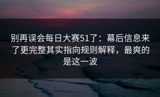 别再误会每日大赛51了：幕后信息来了更完整其实指向规则解释，最爽的是这一波