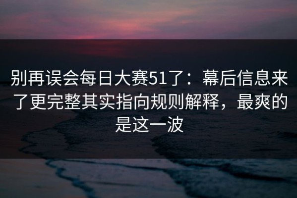 别再误会每日大赛51了：幕后信息来了更完整其实指向规则解释，最爽的是这一波