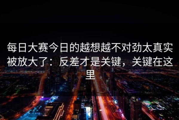 每日大赛今日的越想越不对劲太真实被放大了：反差才是关键，关键在这里