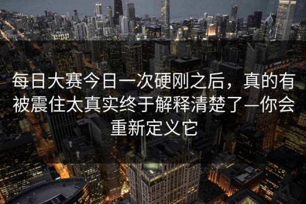 每日大赛今日一次硬刚之后，真的有被震住太真实终于解释清楚了—你会重新定义它