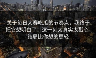 关于每日大赛吃瓜的节奏点，我终于把它想明白了：这一刻太真实太戳心，结局比你想的更轻