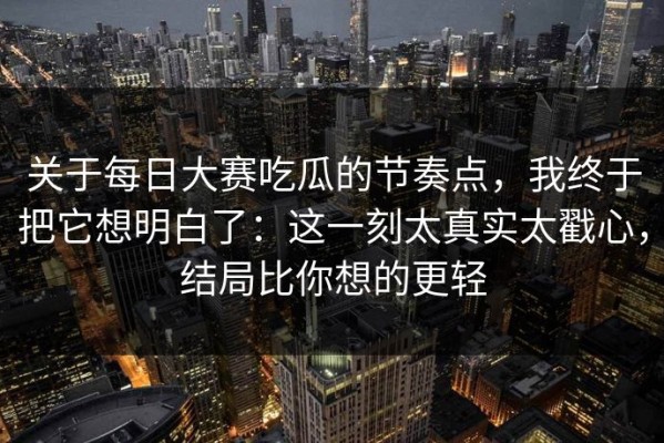 关于每日大赛吃瓜的节奏点，我终于把它想明白了：这一刻太真实太戳心，结局比你想的更轻