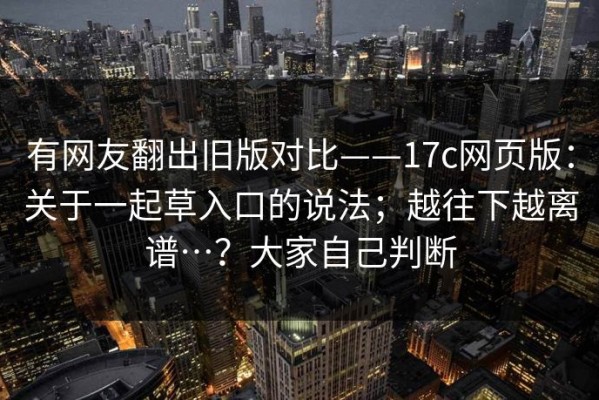 有网友翻出旧版对比——17c网页版：关于一起草入口的说法；越往下越离谱…？大家自己判断