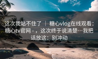 这次我站不住了 ｜ 糖心vlog在线观看：糖心tv官网 - ，这次终于说清楚…我把话放这：别冲动