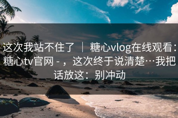 这次我站不住了 ｜ 糖心vlog在线观看：糖心tv官网 - ，这次终于说清楚…我把话放这：别冲动