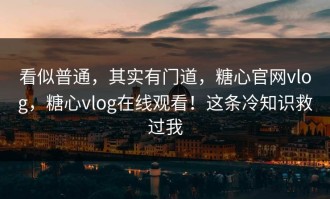 看似普通，其实有门道，糖心官网vlog，糖心vlog在线观看！这条冷知识救过我