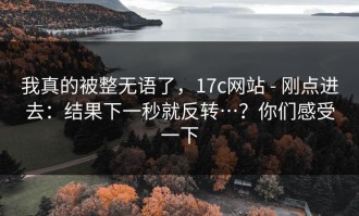 我真的被整无语了，17c网站 - 刚点进去：结果下一秒就反转…？你们感受一下