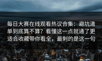 每日大赛在线观看热议合集：避坑清单到底算不算？看懂这一点就通了更适合收藏带你看全，最刺的是这一句