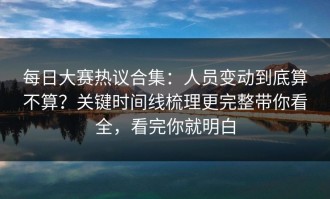 每日大赛热议合集：人员变动到底算不算？关键时间线梳理更完整带你看全，看完你就明白