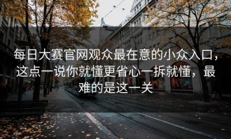 每日大赛官网观众最在意的小众入口，这点一说你就懂更省心一拆就懂，最难的是这一关
