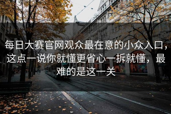 每日大赛官网观众最在意的小众入口，这点一说你就懂更省心一拆就懂，最难的是这一关