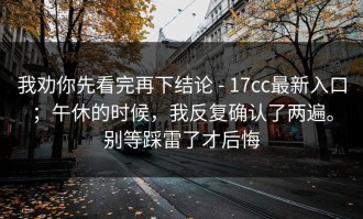 我劝你先看完再下结论 - 17cc最新入口；午休的时候，我反复确认了两遍。别等踩雷了才后悔