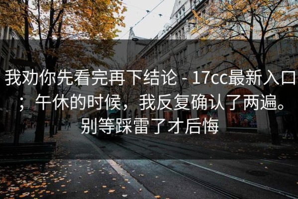 我劝你先看完再下结论 - 17cc最新入口；午休的时候，我反复确认了两遍。别等踩雷了才后悔