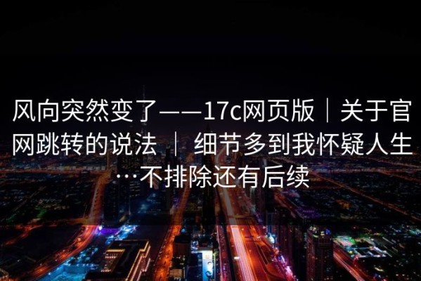 风向突然变了——17c网页版｜关于官网跳转的说法 ｜ 细节多到我怀疑人生…不排除还有后续