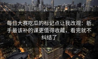 每日大赛吃瓜的标记点让我改观：新手最该补的课更值得收藏，看完就不纠结了