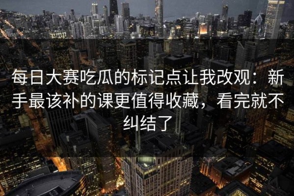 每日大赛吃瓜的标记点让我改观：新手最该补的课更值得收藏，看完就不纠结了