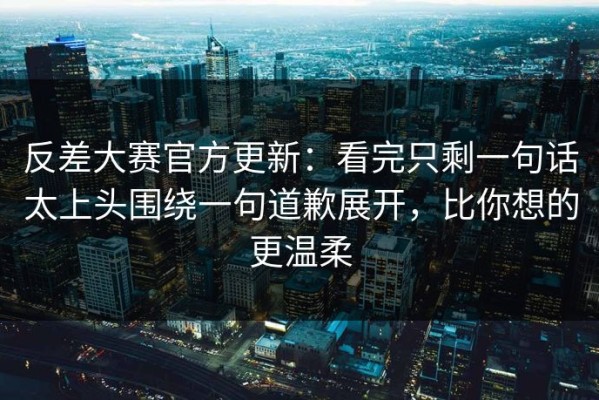 反差大赛官方更新：看完只剩一句话太上头围绕一句道歉展开，比你想的更温柔