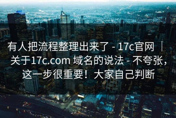 有人把流程整理出来了 - 17c官网 ｜ 关于17c.com 域名的说法 - 不夸张，这一步很重要！大家自己判断
