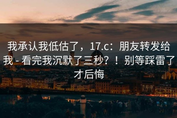 我承认我低估了，17.c：朋友转发给我 - 看完我沉默了三秒？！别等踩雷了才后悔
