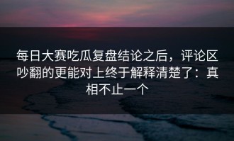 每日大赛吃瓜复盘结论之后，评论区吵翻的更能对上终于解释清楚了：真相不止一个