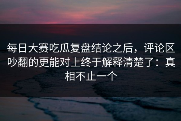 每日大赛吃瓜复盘结论之后，评论区吵翻的更能对上终于解释清楚了：真相不止一个