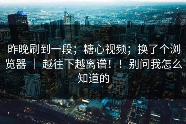 昨晚刷到一段；糖心视频；换了个浏览器 ｜ 越往下越离谱！！别问我怎么知道的