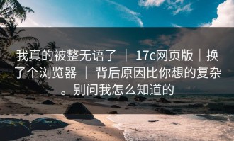 我真的被整无语了 ｜ 17c网页版｜换了个浏览器 ｜ 背后原因比你想的复杂。别问我怎么知道的