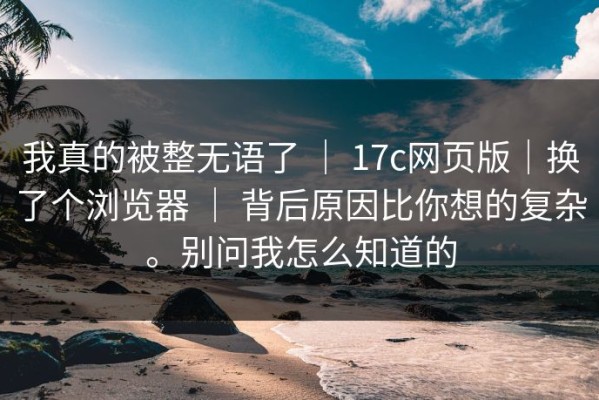 我真的被整无语了 ｜ 17c网页版｜换了个浏览器 ｜ 背后原因比你想的复杂。别问我怎么知道的