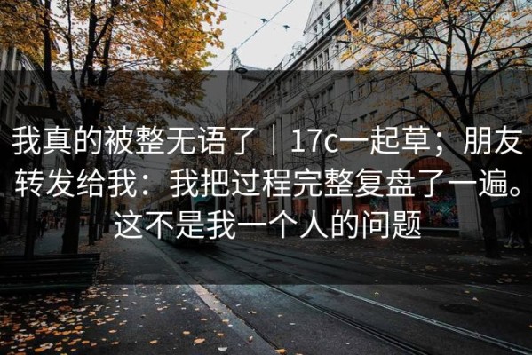 我真的被整无语了｜17c一起草；朋友转发给我：我把过程完整复盘了一遍。这不是我一个人的问题